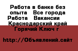 Работа в банке без опыта - Все города Работа » Вакансии   . Краснодарский край,Горячий Ключ г.